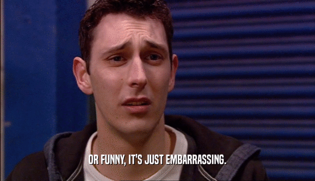 OR FUNNY, IT'S JUST EMBARRASSING.  