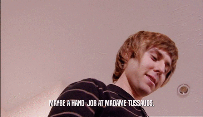 MAYBE A HAND-JOB AT MADAME TUSSAUDS.  