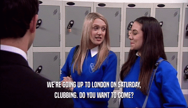 WE'RE GOING UP TO LONDON ON SATURDAY,
 CLUBBING. DO YOU WANT TO COME?
 