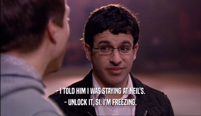 - I TOLD HIM I WAS STAYING AT NEIL'S.
 - UNLOCK IT, SI. I'M FREEZING.
 