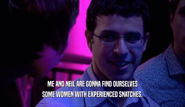 ME AND NEIL ARE GONNA FIND OURSELVES SOME WOMEN WITH EXPERIENCED SNATCHES. 