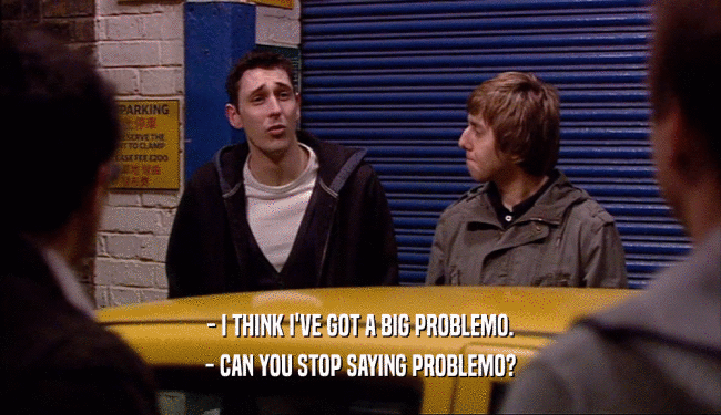 - I THINK I'VE GOT A BIG PROBLEMO.
 - CAN YOU STOP SAYING PROBLEMO?
 