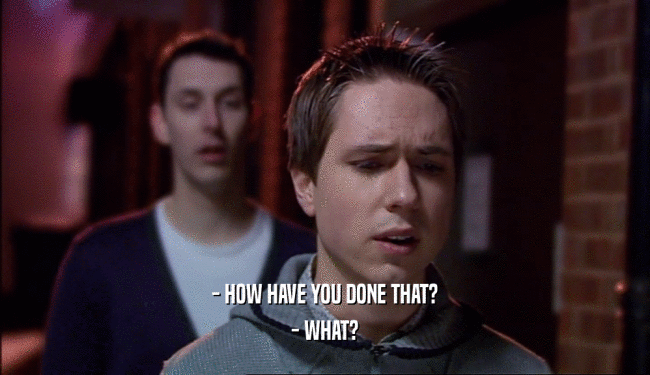 - HOW HAVE YOU DONE THAT? - WHAT? 