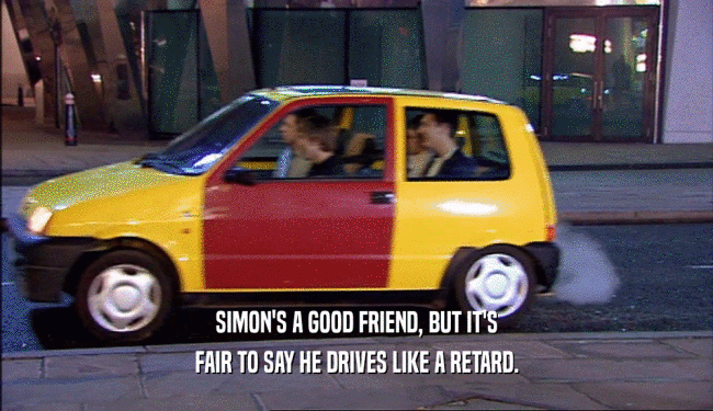 SIMON'S A GOOD FRIEND, BUT IT'S FAIR TO SAY HE DRIVES LIKE A RETARD. 