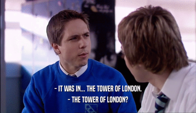 - IT WAS IN... THE TOWER OF LONDON.
 - THE TOWER OF LONDON?
 