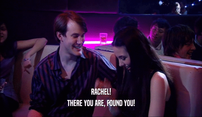 RACHEL!
 THERE YOU ARE, FOUND YOU!
 
