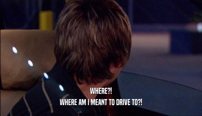 WHERE?! WHERE AM I MEANT TO DRIVE TO?! 