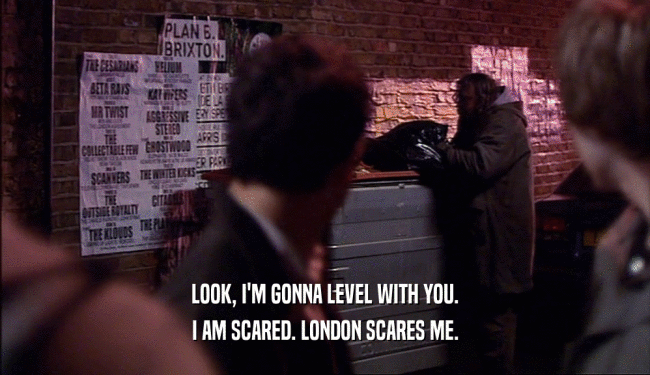 LOOK, I'M GONNA LEVEL WITH YOU.
 I AM SCARED. LONDON SCARES ME.
 
