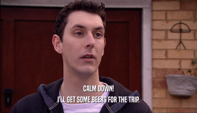 CALM DOWN!
 I'LL GET SOME BEERS FOR THE TRIP.
 