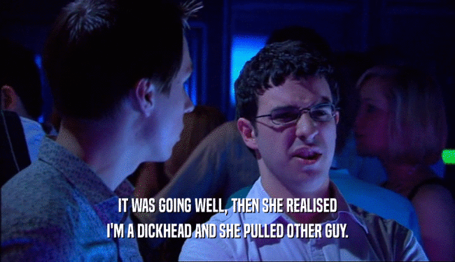 IT WAS GOING WELL, THEN SHE REALISED I'M A DICKHEAD AND SHE PULLED OTHER GUY. 