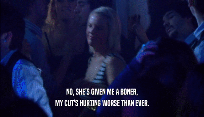 NO, SHE'S GIVEN ME A BONER, MY CUT'S HURTING WORSE THAN EVER. 