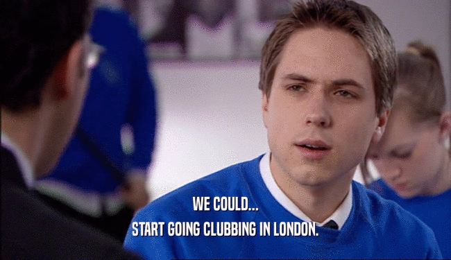 WE COULD...
 START GOING CLUBBING IN LONDON.
 