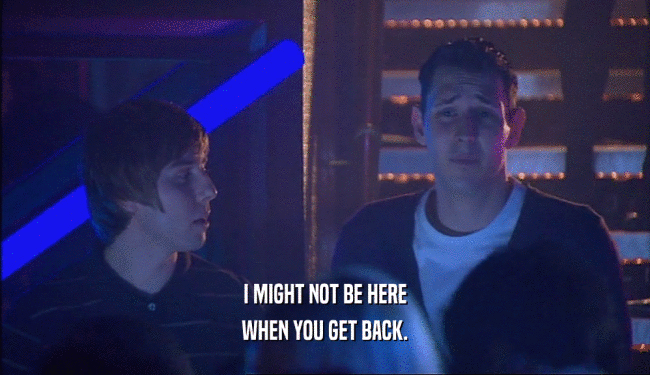 I MIGHT NOT BE HERE WHEN YOU GET BACK. 