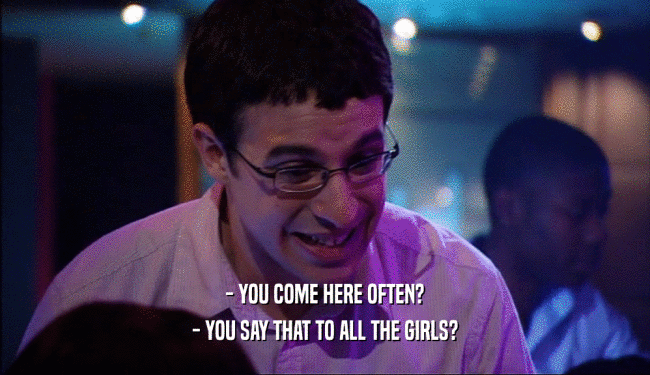 - YOU COME HERE OFTEN? - YOU SAY THAT TO ALL THE GIRLS? 