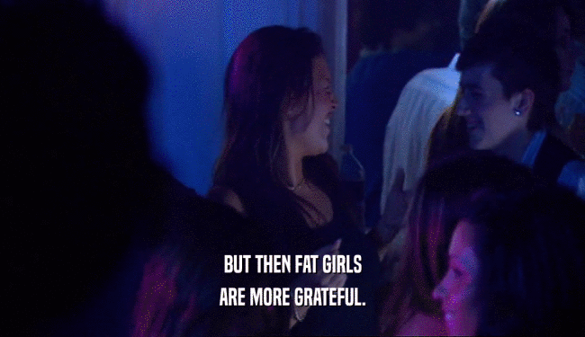 BUT THEN FAT GIRLS ARE MORE GRATEFUL. 