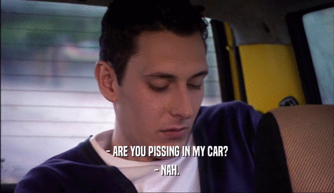 - ARE YOU PISSING IN MY CAR? - NAH. 