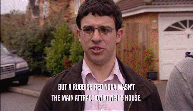 BUT A RUBBISH RED NOVA WASN'T THE MAIN ATTRACTION AT NEIL'S HOUSE. 