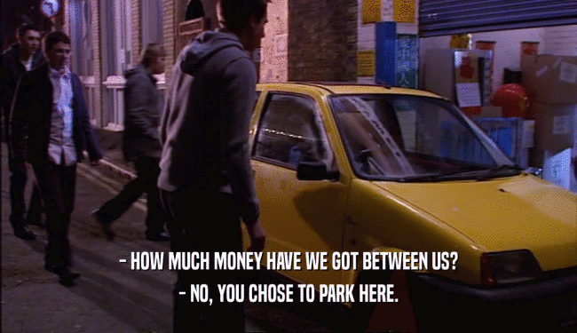 - HOW MUCH MONEY HAVE WE GOT BETWEEN US? - NO, YOU CHOSE TO PARK HERE. 