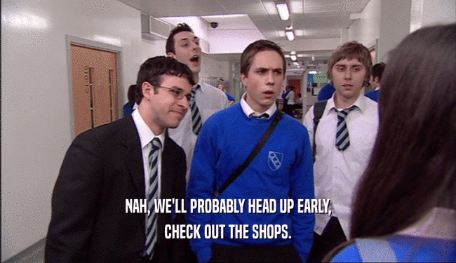 NAH, WE'LL PROBABLY HEAD UP EARLY, CHECK OUT THE SHOPS. 