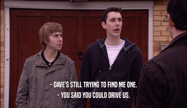 - DAVE'S STILL TRYING TO FIND ME ONE. - YOU SAID YOU COULD DRIVE US. 