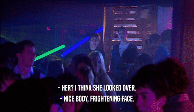 - HER? I THINK SHE LOOKED OVER. - NICE BODY, FRIGHTENING FACE. 