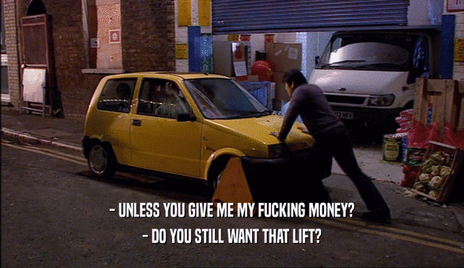 - UNLESS YOU GIVE ME MY FUCKING MONEY? - DO YOU STILL WANT THAT LIFT? 