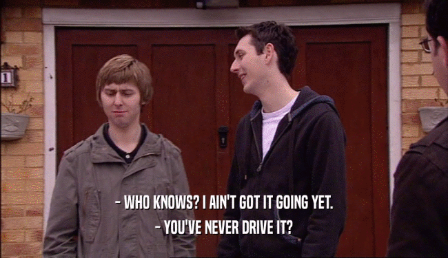 - WHO KNOWS? I AIN'T GOT IT GOING YET. - YOU'VE NEVER DRIVE IT? 
