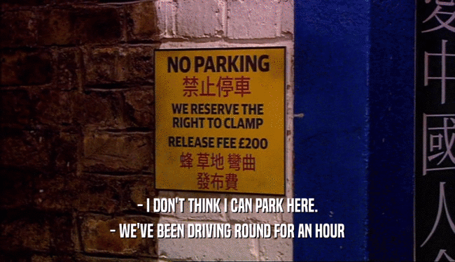 - I DON'T THINK I CAN PARK HERE.
 - WE'VE BEEN DRIVING ROUND FOR AN HOUR
 