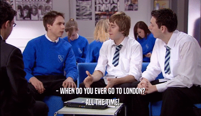 - WHEN DO YOU EVER GO TO LONDON?
 - ALL THE TIME!
 