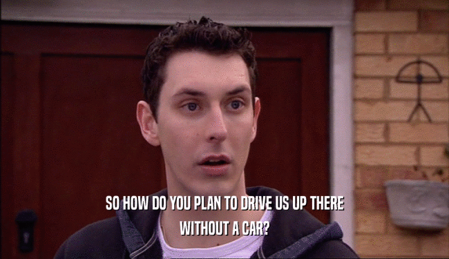 SO HOW DO YOU PLAN TO DRIVE US UP THERE WITHOUT A CAR? 