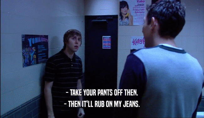 - TAKE YOUR PANTS OFF THEN. - THEN IT'LL RUB ON MY JEANS. 