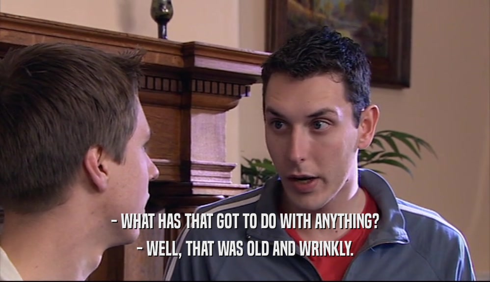 - WHAT HAS THAT GOT TO DO WITH ANYTHING? - WELL, THAT WAS OLD AND WRINKLY. 