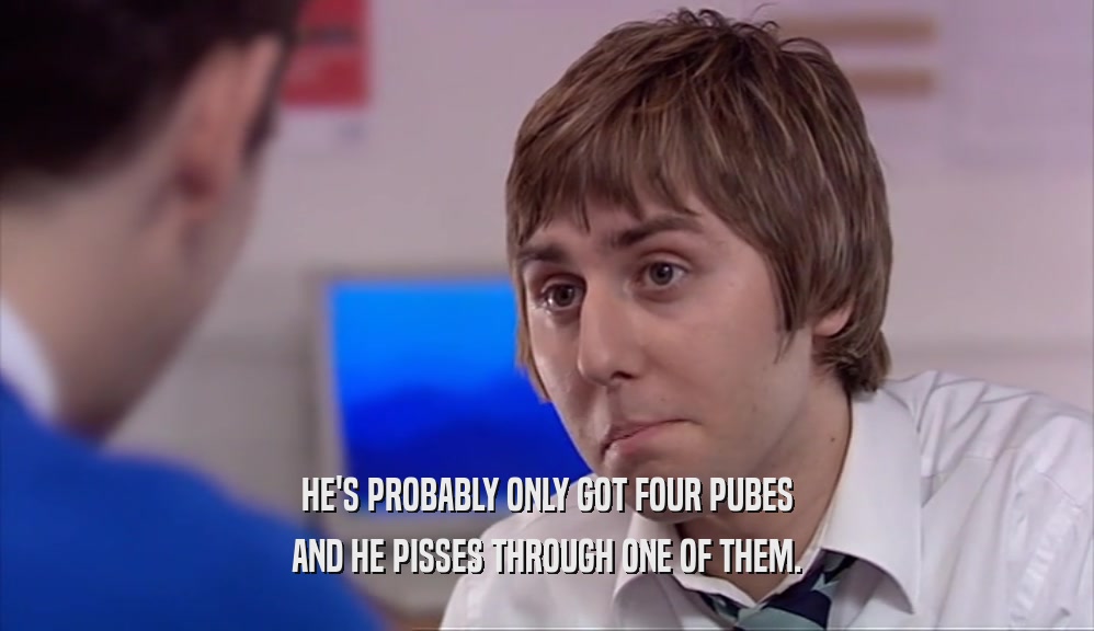 HE'S PROBABLY ONLY GOT FOUR PUBES AND HE PISSES THROUGH ONE OF THEM. 
