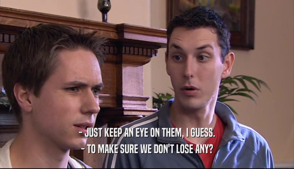 - JUST KEEP AN EYE ON THEM, I GUESS. - TO MAKE SURE WE DON'T LOSE ANY? 