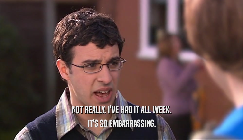 NOT REALLY. I'VE HAD IT ALL WEEK. IT'S SO EMBARRASSING. 