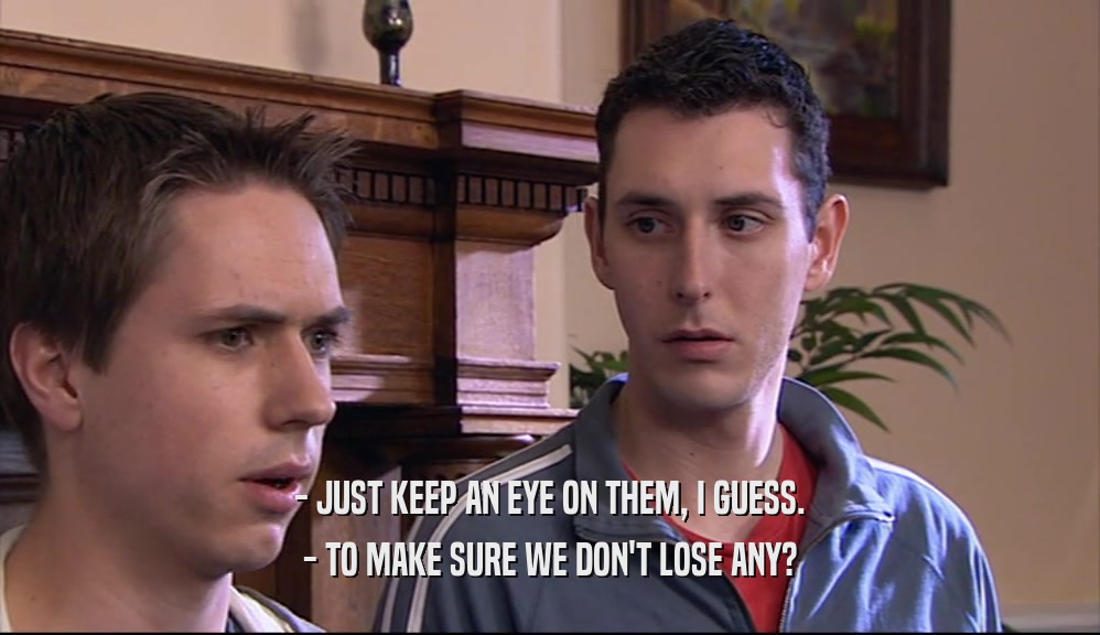 - JUST KEEP AN EYE ON THEM, I GUESS. - TO MAKE SURE WE DON'T LOSE ANY? 