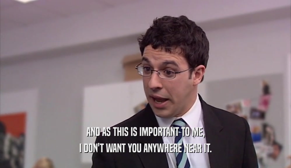 AND AS THIS IS IMPORTANT TO ME, I DON'T WANT YOU ANYWHERE NEAR IT. 