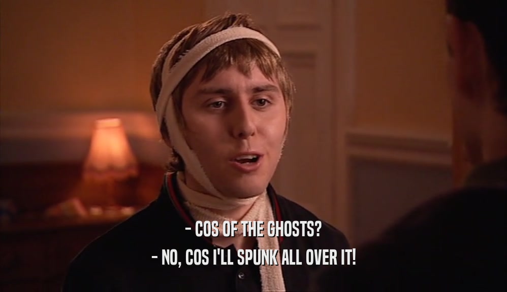 - COS OF THE GHOSTS? - NO, COS I'LL SPUNK ALL OVER IT! 
