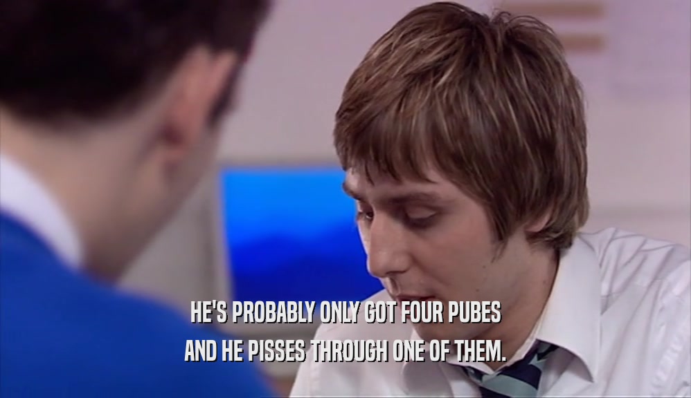 HE'S PROBABLY ONLY GOT FOUR PUBES AND HE PISSES THROUGH ONE OF THEM. 