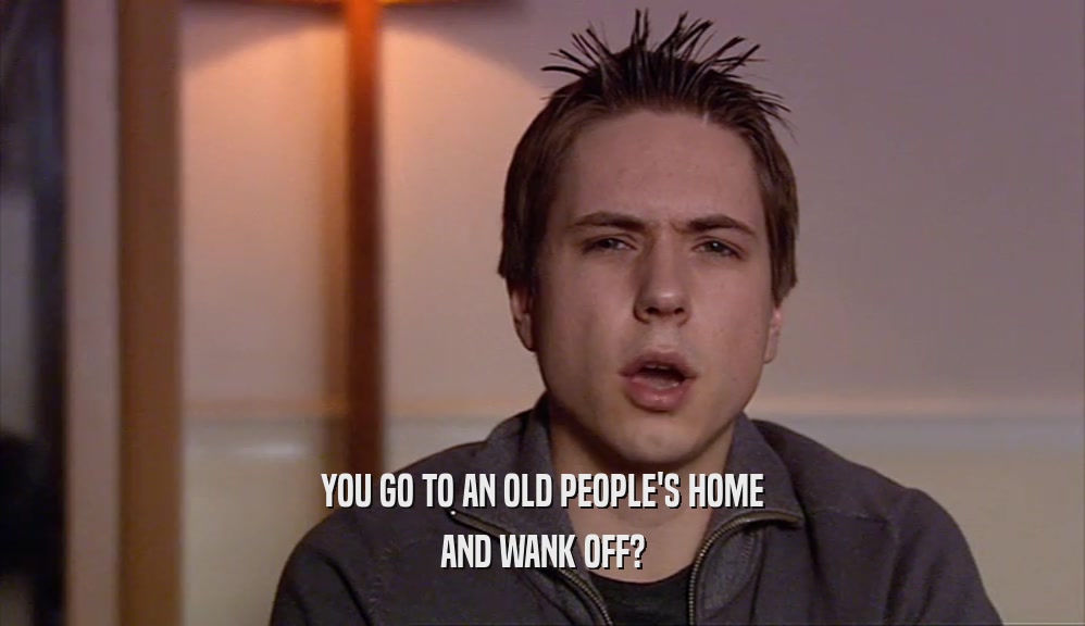 YOU GO TO AN OLD PEOPLE'S HOME AND WANK OFF? 
