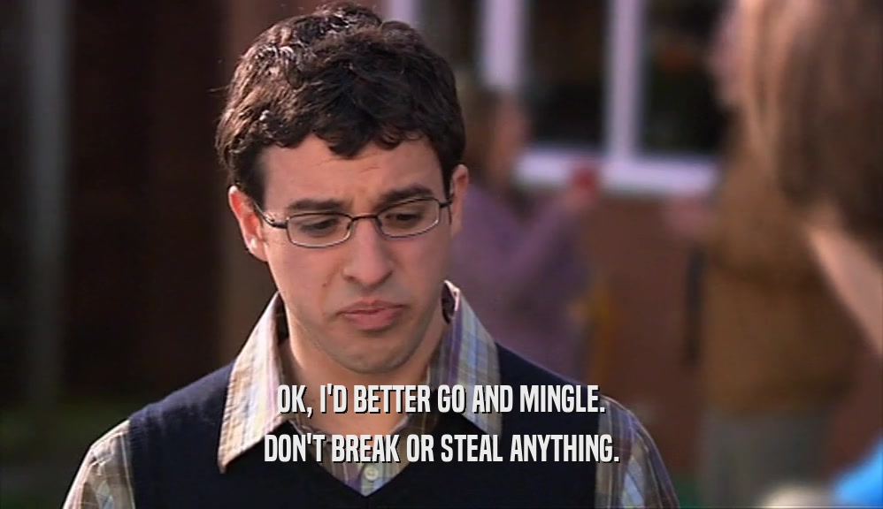 OK, I'D BETTER GO AND MINGLE. DON'T BREAK OR STEAL ANYTHING. 