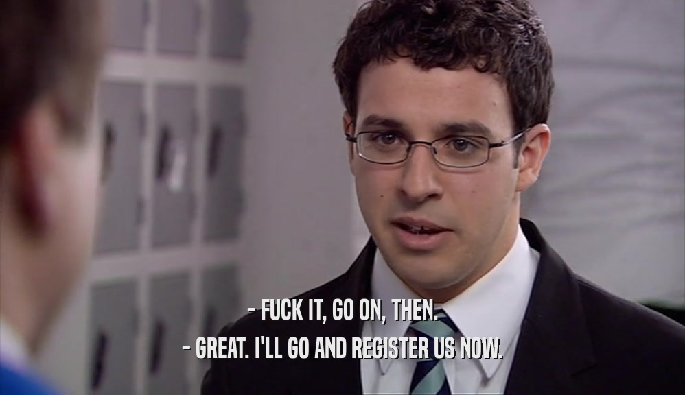 - FUCK IT, GO ON, THEN.
 - GREAT. I'LL GO AND REGISTER US NOW.
 