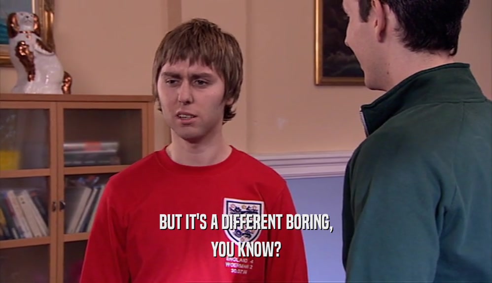 BUT IT'S A DIFFERENT BORING, YOU KNOW? 