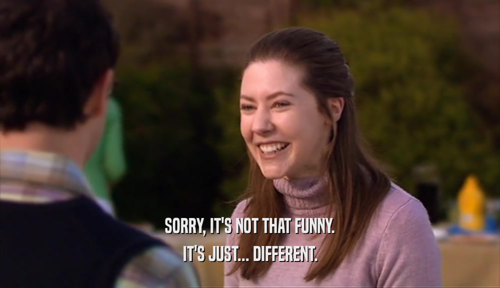 SORRY, IT'S NOT THAT FUNNY. IT'S JUST... DIFFERENT. 