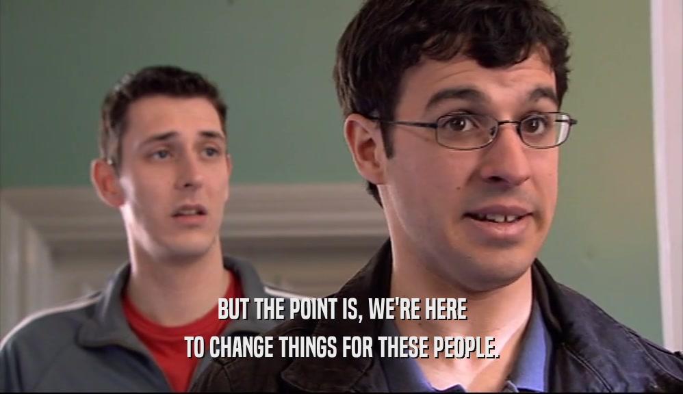 BUT THE POINT IS, WE'RE HERE TO CHANGE THINGS FOR THESE PEOPLE. 