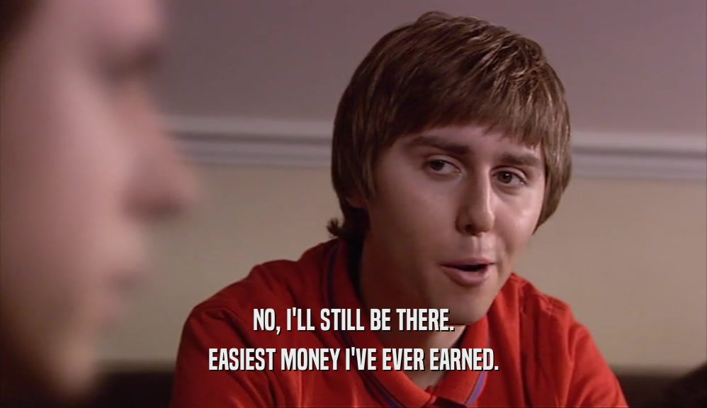 NO, I'LL STILL BE THERE. EASIEST MONEY I'VE EVER EARNED. 