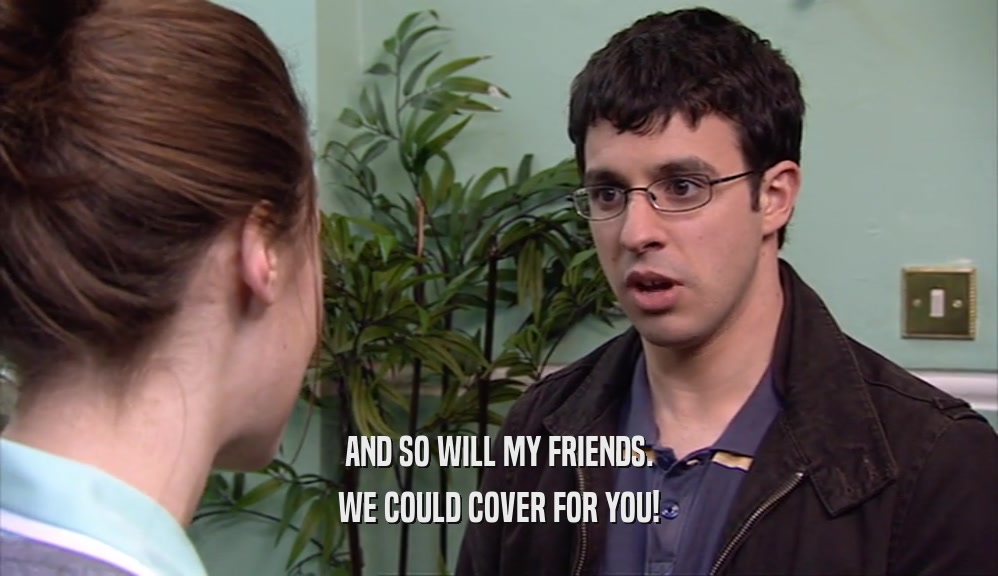 AND SO WILL MY FRIENDS. WE COULD COVER FOR YOU! 