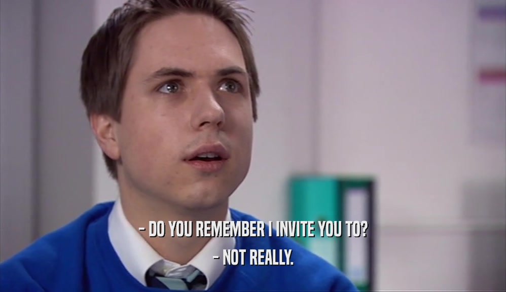- DO YOU REMEMBER I INVITE YOU TO? - NOT REALLY. 