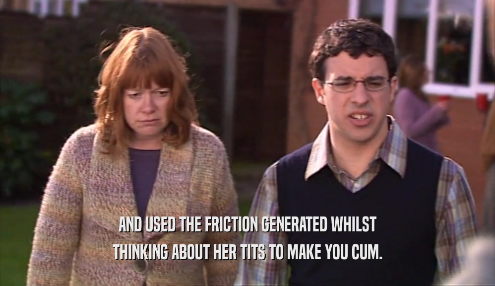 AND USED THE FRICTION GENERATED WHILST THINKING ABOUT HER TITS TO MAKE YOU CUM. 