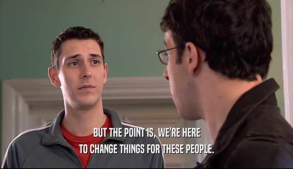 BUT THE POINT IS, WE'RE HERE TO CHANGE THINGS FOR THESE PEOPLE. 